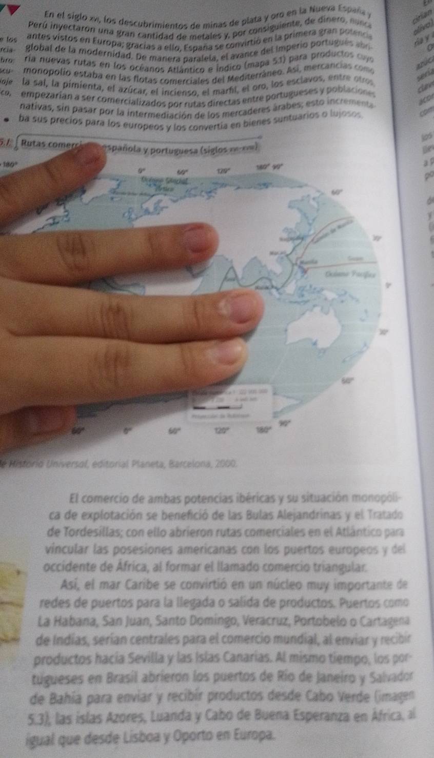 En el siglo xv, los descubrimientos de minas de plata y oro en la Nueva Españs y
cirian
Perú inyectaron una gran cantidad de metales y, por consiguiente, de dinero , n u nce
é los antes vistos en Europa; gracías a ello. España se convirtió en la primera gran potencia
ativo l
rcía global de la modernidad. De manera paralela, el avance del Imperio portu u é  abr da y
0
bro: ría nuevas rutas en los océanos Atlântico e Índico (mapa 53) para productos cus
Acu  monopolio estaba en las flotas comerciales del Mediterráneo. Así, mercancias como
azúc
Mje  la sal, la pimienta, el azúcar, el incienso, el marhí, el oro, los esclavos, entre otros
serk
con  empezaríán a ser comercializados por rutas directas entre portugueses y poblaciones
can
nativas, sin pasar por la intermediación de los mercaderes árabes; esto incrementa 
a001
ba sus precios para los europeos y los convertía en bienes suntuarios o lujosos
com
306
5.1 le
180°
a p
po
de Historio Universol, editorial Planeta, Barcelona, 2000.
El comercio de ambas potencias ibéricas y su situación monopóli-
ca de explotación se benefició de las Bulas Alejandrinas y el Tratado
de Tordesíllas; con ello abrieron rutas comerciales en el Atlántico para
vincular las posesiones americanas con los puertos europeos y del
occidente de África, al formar el llamado comercio triangular.
Así, el mar Caribe se convirtió en un núcleo muy importante de
redes de puertos para la llegada o salida de productos. Puertos como
La Habana, San Juan, Santo Domingo, Veracruz, Portobelo o Cartagena
de Indías, serían centrales para el comercio mundial, al enviar y recibir
productos hacía Sevilla y las Islas Canarias. Al mismo tiempo, los por-
tugueses en Brasil abrierón los puertos de Río de Janeiro y Salvador
de Bahía para enviar y recibír productos desde Cabo Verde (imagen
5.3), las islas Azores, Luanda y Cabo de Buena Esperanza en África, al
igual que desde Lisboa y Oporto en Europa.