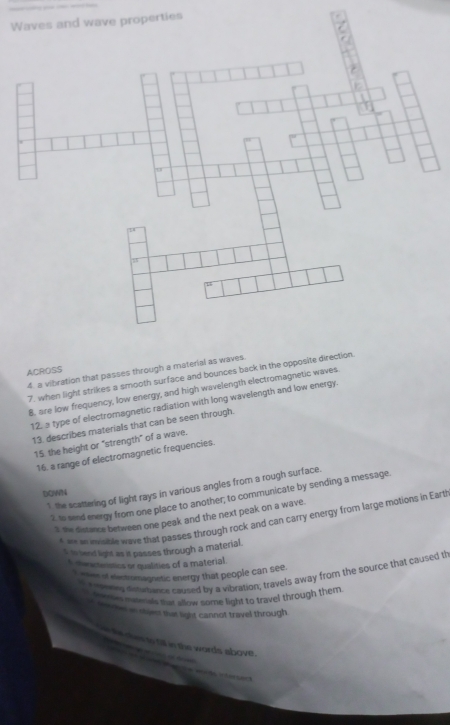 Waves and wave properties 
ACROSS 4. a vibration that passes through a material as waves. 
7, when light strikes a smooth surface and bounces back in the opposite direction. 
B, are low frequency, low energy, and high wavelength electromagnetic waves. 
12, a type of electromagnetic radiation with long wavelength and low energy. 
13. describes materials that can be seen through. 
15. the height or "strength" of a wave. 
16. a range of electromagnetic frequencies. 
1 the scattering of light rays in various angles from a rough surface. 
DOWN 
2. to send energy from one place to another; to communicate by sending a message. 
the distance between one peak and the next peak on a wave. 
A w le wave that passes through rock and can carry energy from large motions in Eart 
s to land light as it passes through a material. 
t cenctenstics or qualities of a material 
e nseeng detewion caused by a vibration; travels away from the source that caused th 
Ieaes of eactromagnetic energy that people can see. 
botr nuterials that allow some light to travel through them 
o tewos in shees that light cannot travel through 
`` hs dhes to till in the words above .
