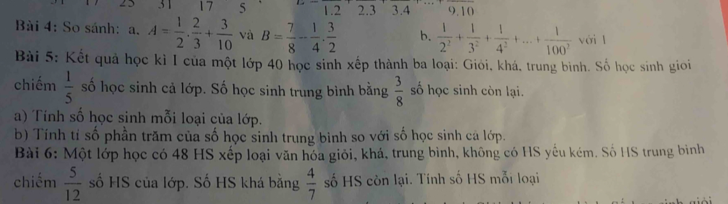 31 17 5 9. 10
1. 2 2. 3 3. 4
Bài 4: So sánh: a. A= 1/2 . 2/3 + 3/10  và B= 7/8 - 1/4 . 3/2 
b.  1/2^2 + 1/3^2 + 1/4^2 +...+ 1/100^2  với l 
Bài 5: Kết quả học kì I của một lớp 40 học sinh xếp thành ba loại: Giỏi, khá, trung bình. Số học sinh gioi 
chiếm  1/5  số học sinh cả lớp. Số học sinh trung bình bằng  3/8  số học sinh còn lại. 
a) Tính số học sinh mỗi loại của lớp. 
b) Tính tí số phần trăm của số học sinh trung bình so với số học sinh ca lớp. 
Bài 6: Một lớp học có 48 HS xếp loại văn hóa giỏi, khá, trung bình, không có HS yếu kém. Số HS trung bình 
chiếm  5/12  số HS của lớp. Số HS khá bằng  4/7  số HS còn lại. Tính số HS mỗi loại