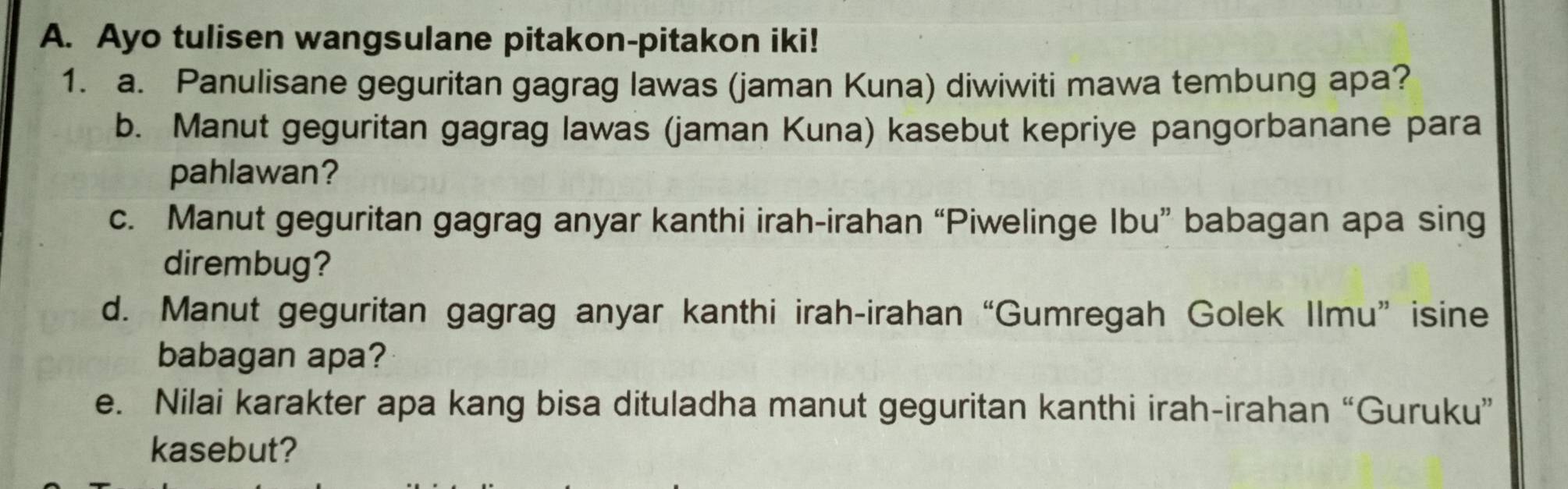 Ayo tulisen wangsulane pitakon-pitakon iki! 
1. a. Panulisane geguritan gagrag lawas (jaman Kuna) diwiwiti mawa tembung apa? 
b. Manut geguritan gagrag lawas (jaman Kuna) kasebut kepriye pangorbanane para 
pahlawan? 
c. Manut geguritan gagrag anyar kanthi irah-irahan “Piwelinge Ibu” babagan apa sing 
dirembug? 
d. Manut geguritan gagrag anyar kanthi irah-irahan “Gumregah Golek Ilmu” isine 
babagan apa? 
e. Nilai karakter apa kang bisa dituladha manut geguritan kanthi irah-irahan “Guruku” 
kasebut?