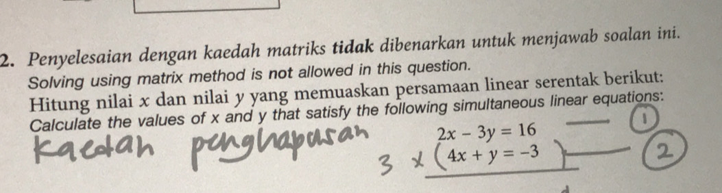 Penyelesaian dengan kaedah matriks tidak dibenarkan untuk menjawab soalan ini. 
Solving using matrix method is not allowed in this question. 
Hitung nilai x dan nilai y yang memuaskan persamaan linear serentak berikut: 
Calculate the values of x and y that satisfy the following simultaneous linear equations:
beginarrayr 2x-3y=16 (4x+y=-3)endarray _