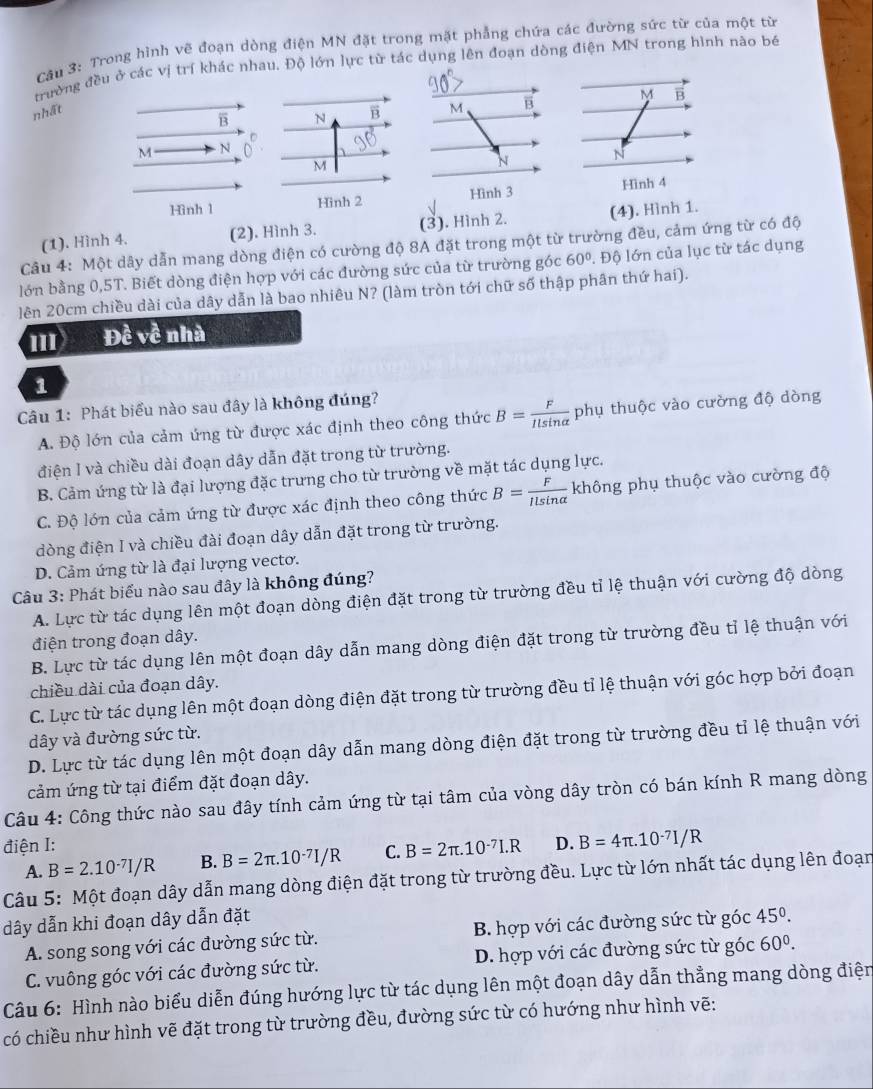 Trong hình vẽ đoạn dòng điện MN đặt trong mặt phẳng chứa các đường sức từ của một từ
trường đều ở các vị trí khác nhau. Độ lớn lực từ tác dụng lên đoạn dòng điện MN trong hình não bé
nhất M B M B
B N B
M N
M
N N
Hình 1 Hinh 2 Hình 3 Hình 4
(1). Hình 4. (2). Hình 3. (3). Hình 2. (4). Hình 1.
Câu 4: Một dây dẫn mang dòng điện có cường độ 8A đặt trong một từ trường đều, cảm ứng từ có độ
lớn bằng 0,5T. Biết dòng điện hợp với các đường sức của từ trường góc 60°. Độ lớn của lục từ tác dụng
lên 20cm chiều dài của dây dẫn là bao nhiêu N? (làm tròn tới chữ số thập phân thứ hai).
II Đề về nhà
1
Câu 1: Phát biểu nào sau đây là không đúng?
A. Độ lớn của cảm ứng từ được xác định theo công thức B= F/Ilsin alpha   phụ thuộc vào cường độ dòng
điện I và chiều dài đoạn dây dẫn đặt trong từ trường.
B. Cảm ứng từ là đại lượng đặc trưng cho từ trường về mặt tác dụng lực.
C. Độ lớn của cảm ứng từ được xác định theo công thức B= F/Ilsin alpha   không phụ thuộc vào cường độ
dòng điện I và chiều đài đoạn dây dẫn đặt trong từ trường.
D. Cảm ứng từ là đại lượng vecto.
Câu 3: Phát biểu nào sau đây là không đúng?
A. Lực từ tác dụng lên một đoạn dòng điện đặt trong từ trường đều tỉ lệ thuận với cường độ dòng
điện trong đoạn dây.
B. Lực từ tác dụng lên một đoạn dây dẫn mang dòng điện đặt trong từ trường đều tỉ lệ thuận với
chiều dài của đoạn dây.
C. Lực từ tác dụng lên một đoạn dòng điện đặt trong từ trường đều tỉ lệ thuận với góc hợp bởi đoạn
dây và đường sức từ.
D. Lực từ tác dụng lên một đoạn dây dẫn mang dòng điện đặt trong từ trường đều tỉ lệ thuận với
cảm ứng từ tại điểm đặt đoạn dây.
Câu 4: Công thức nào sau đây tính cảm ứng từ tại tâm của vòng dây tròn có bán kính R mang dòng
điện I: D. B=4π .10^(-7)I/R
A. B=2.10^(-7)I/R B. B=2π .10^(-7)I/R C. B=2π .10^(-7)I.R
Câu 5: Một đoạn dây dẫn mang dòng điện đặt trong từ trường đều. Lực từ lớn nhất tác dụng lên đoạn
dây dẫn khi đoạn dây dẫn đặt
A. song song với các đường sức từ. B. hợp với các đường sức từ góc 45^(0^
C. vuông góc với các đường sức từ.  D. hợp với các đường sức từ góc 60^0).
Câu 6: Hình nào biểu diễn đúng hướng lực từ tác dụng lên một đoạn dây dẫn thẳng mang dòng điện
có chiều như hình vẽ đặt trong từ trường đều, đường sức từ có hướng như hình vẽ: