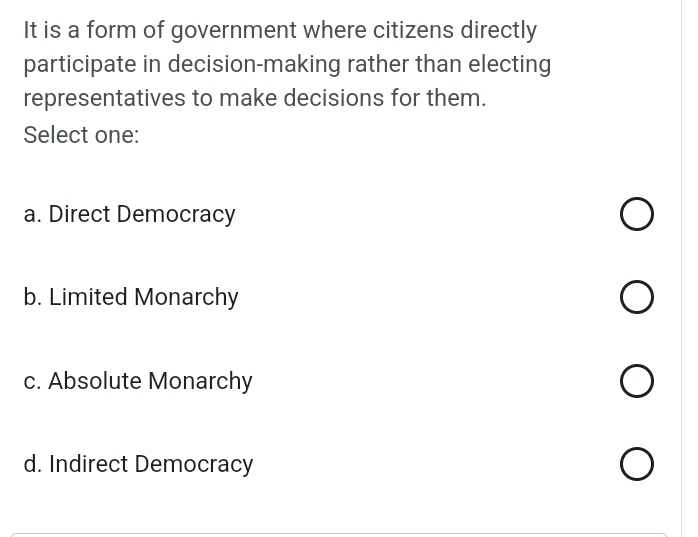 It is a form of government where citizens directly
participate in decision-making rather than electing
representatives to make decisions for them.
Select one:
a. Direct Democracy
b. Limited Monarchy
c. Absolute Monarchy
d. Indirect Democracy