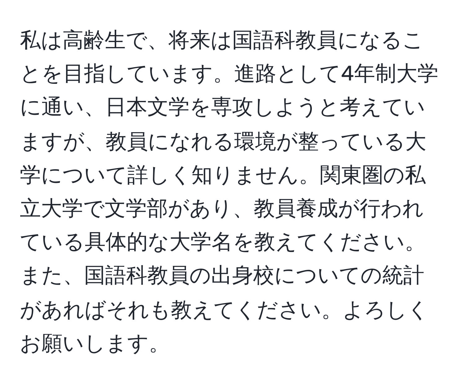 私は高齢生で、将来は国語科教員になることを目指しています。進路として4年制大学に通い、日本文学を専攻しようと考えていますが、教員になれる環境が整っている大学について詳しく知りません。関東圏の私立大学で文学部があり、教員養成が行われている具体的な大学名を教えてください。また、国語科教員の出身校についての統計があればそれも教えてください。よろしくお願いします。