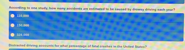 According to one study, how many accidents are estimated to be caused by drowsy driving each year?
110,000
150,000
328,000
Distracted driving accounts for what percentage of fatal crashes in the United States?