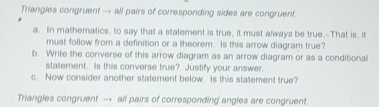 Triangles congruent → all pairs of corresponding sides are congruent. 
a. In mathematics, to say that a statement is true, it must a/ways be true.-That is, it 
must follow from a definition or a theorem. Is this arrow diagram true? 
b. Write the converse of this arrow diagram as an arrow diagram or as a conditional 
statement. Is this converse true? Justify your answer. 
c. Now consider another statement below. Is this statement true? 
Triangles congruent → all pairs of corresponding angles are congruent.