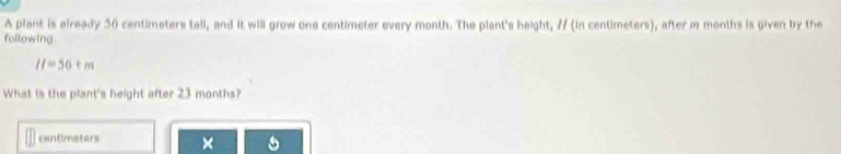 A plant is already 50 centimeters tall, and it will grow one centimeter every month. The plant's height, // (in centimeters), after m months is given by the 
following
H=56+m
What is the plant's height after 23 months? 
centimaters ×