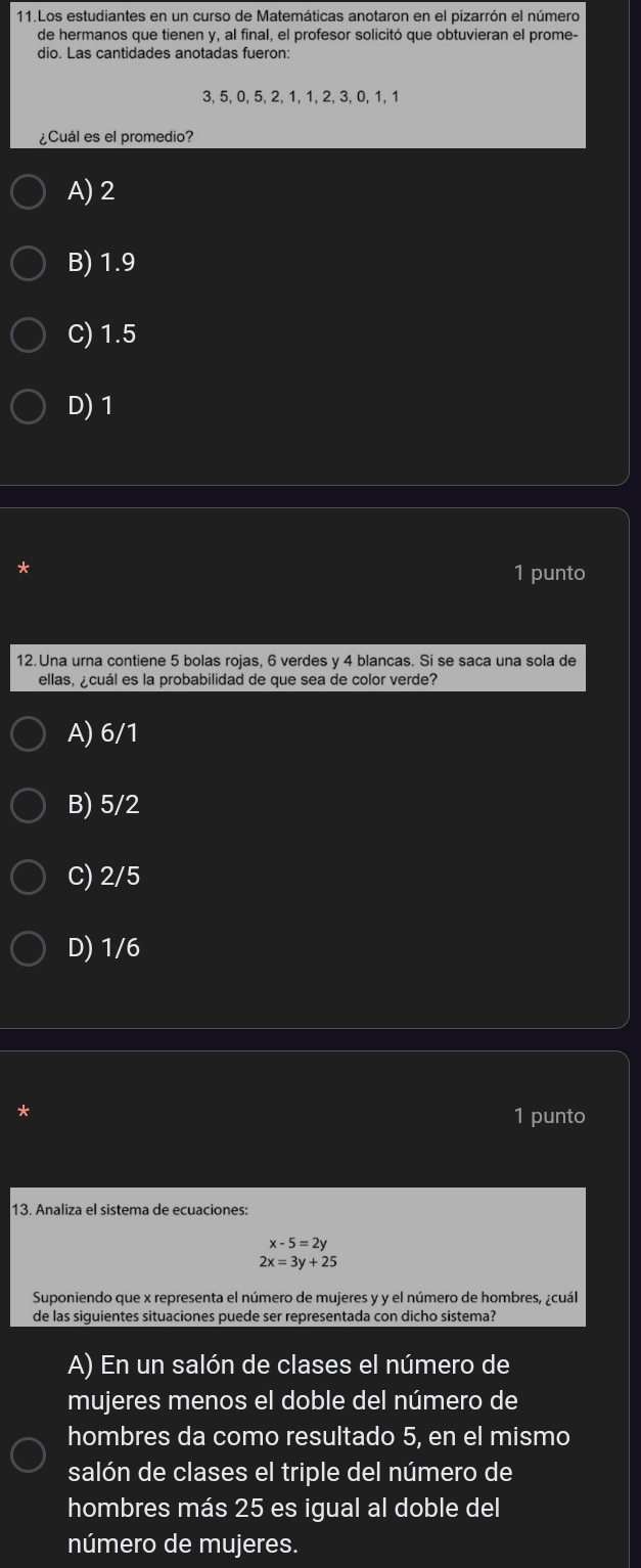 Los estudiantes en un curso de Matemáticas anotaron en el pizarrón el número
de hermanos que tienen y, al final, el profesor solicitó que obtuvieran el prome-
dio. Las cantidades anotadas fueron:
3, 5, 0, 5, 2, 1, 1, 2, 3, 0, 1, 1
¿Cuál es el promedio?
A) 2
B) 1.9
C) 1.5
D) 1
*
1 punto
12. Una urna contiene 5 bolas rojas, 6 verdes y 4 blancas. Si se saca una sola de
ellas, ¿cuál es la probabilidad de que sea de color verde?
A) 6/1
B) 5/2
C) 2/5
D) 1/6
1 punto
13. Analiza el sistema de ecuaciones
x-5=2y
2x=3y+25
Suponiendo que x representa el número de mujeres y y el número de hombres, ¿cuál
de las siguientes situaciones puede ser representada con dicho sistema?
A) En un salón de clases el número de
mujeres menos el doble del número de
hombres da como resultado 5, en el mismo
salón de clases el triple del número de
hombres más 25 es igual al doble del
número de mujeres.