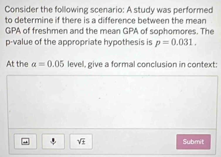 Consider the following scenario: A study was performed 
to determine if there is a difference between the mean 
GPA of freshmen and the mean GPA of sophomores. The
p -value of the appropriate hypothesis is p=0.031. 
At the alpha =0.05 level, give a formal conclusion in context:
sqrt(± ) Submit