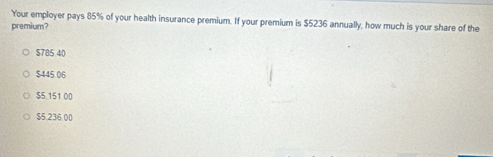 Your employer pays 85% of your health insurance premium. If your premium is $5236 annually, how much is your share of the
premium?
$785.40
$445.06
$5.151.00
$5.236.00