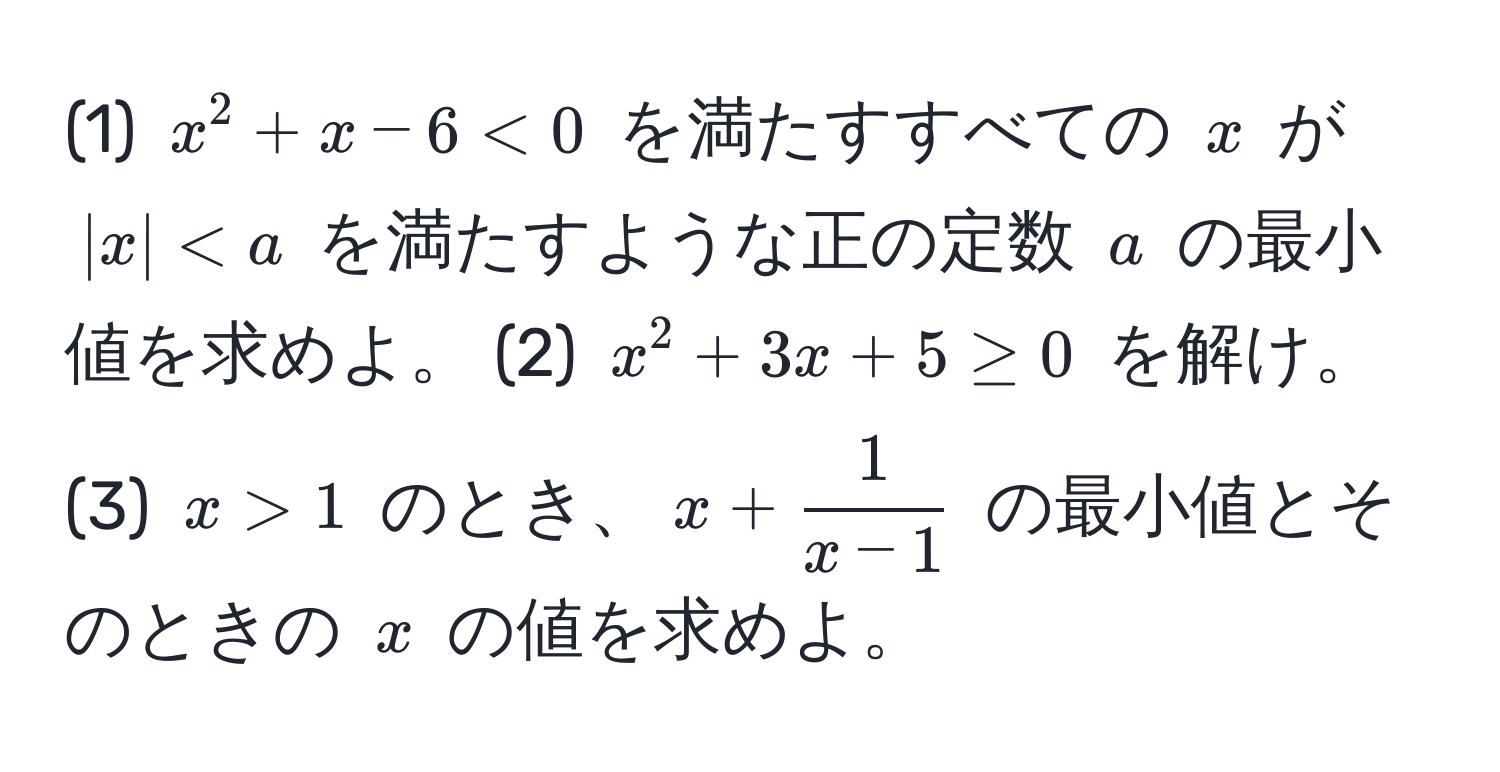 (1) $x^(2 + x - 6 < 0$ を満たすすべての $x$ が $|x| < a$ を満たすような正の定数 $a$ の最小値を求めよ。 (2) $x^2 + 3x + 5 ≥ 0$ を解け。 (3) $x > 1$ のとき、$x + frac1)x-1$ の最小値とそのときの $x$ の値を求めよ。