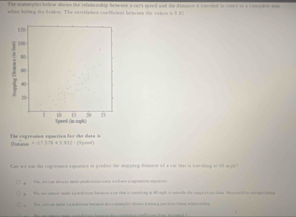 The scatterplot below shows the relationship between a car's speed and the distance it traveled to come to a complete stop
when bitting the brakes. The correlation coefficient between the values is 0.81.
120
100
80
60
40
20
5 10 1 ' 5 20 2 ' 5
Speed (in mph)
The regression equation for the data is
Distance =-17.579+3.932 · (Speed)
Cas we use the regression equation to predict the stopping distance of a car that is traveling at 40 mph?
g Yes, we can abways make predictions unce we have a regression equation.
b No, we camor make a pediction because a car that is traveling at 40 mph is outside the cang e of ous dna. We would be enmapnlacze g.
Yas, we can make a perdiction becau se the s carterp lot shows a sttong positive lineer mhtio sship