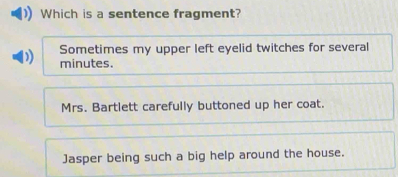 Which is a sentence fragment?
Sometimes my upper left eyelid twitches for several
minutes.
Mrs. Bartlett carefully buttoned up her coat.
Jasper being such a big help around the house.