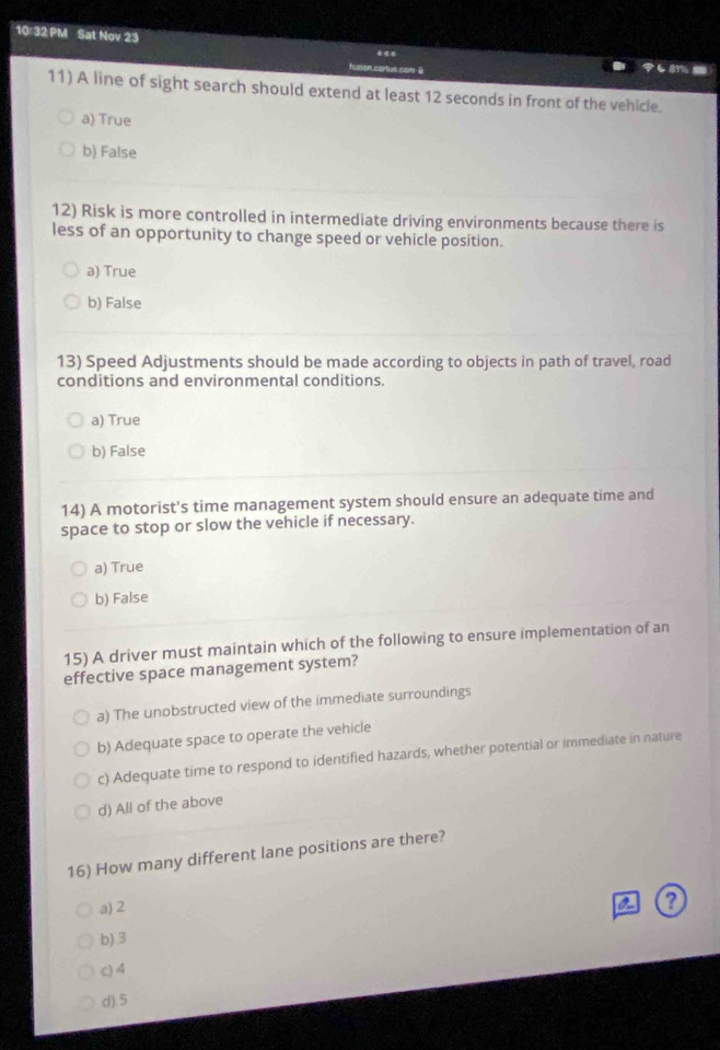 10:32 PM Sat Nov 23 .. も81% 5
fosion cartus com @
11) A line of sight search should extend at least 12 seconds in front of the vehicle.
a) True
b) False
12) Risk is more controlled in intermediate driving environments because there is
less of an opportunity to change speed or vehicle position.
a) True
b) False
13) Speed Adjustments should be made according to objects in path of travel, road
conditions and environmental conditions.
a) True
b) False
14) A motorist's time management system should ensure an adequate time and
space to stop or slow the vehicle if necessary.
a) True
b) False
15) A driver must maintain which of the following to ensure implementation of an
effective space management system?
a) The unobstructed view of the immediate surroundings
b) Adequate space to operate the vehicle
c) Adequate time to respond to identified hazards, whether potential or immediate in nature
d) All of the above
16) How many different lane positions are there?
a) 2
a
b) 3
c) 4
d). 5