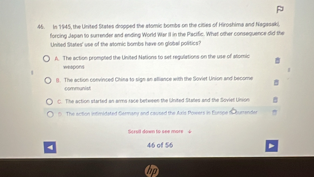 In 1945, the United States dropped the atomic bombs on the cities of Hiroshima and Nagasaki,
forcing Japan to surrender and ending World War II in the Pacific. What other consequence did the
United States' use of the atomic bombs have on global politics?
A. The action prompted the United Nations to set regulations on the use of atomic
weapons
B. The action convinced China to sign an alliance with the Soviet Union and become
communist
C. The action started an arms race between the United States and the Soviet Union
D. The action intimidated Germany and caused the Axis Powers in Europe C surrender
Scroll down to see more
46 of 56