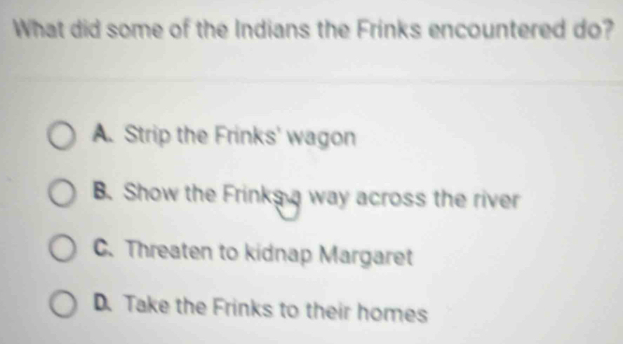 What did some of the Indians the Frinks encountered do?
A. Strip the Frinks' wagon
B. Show the Frinks a way across the river
C. Threaten to kidnap Margaret
D. Take the Frinks to their homes