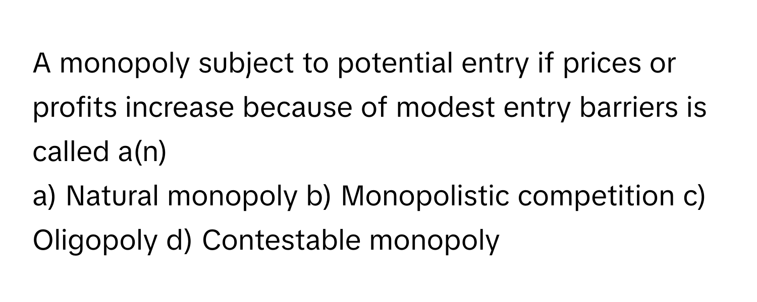 A monopoly subject to potential entry if prices or profits increase because of modest entry barriers is called a(n) 

a) Natural monopoly b) Monopolistic competition c) Oligopoly d) Contestable monopoly