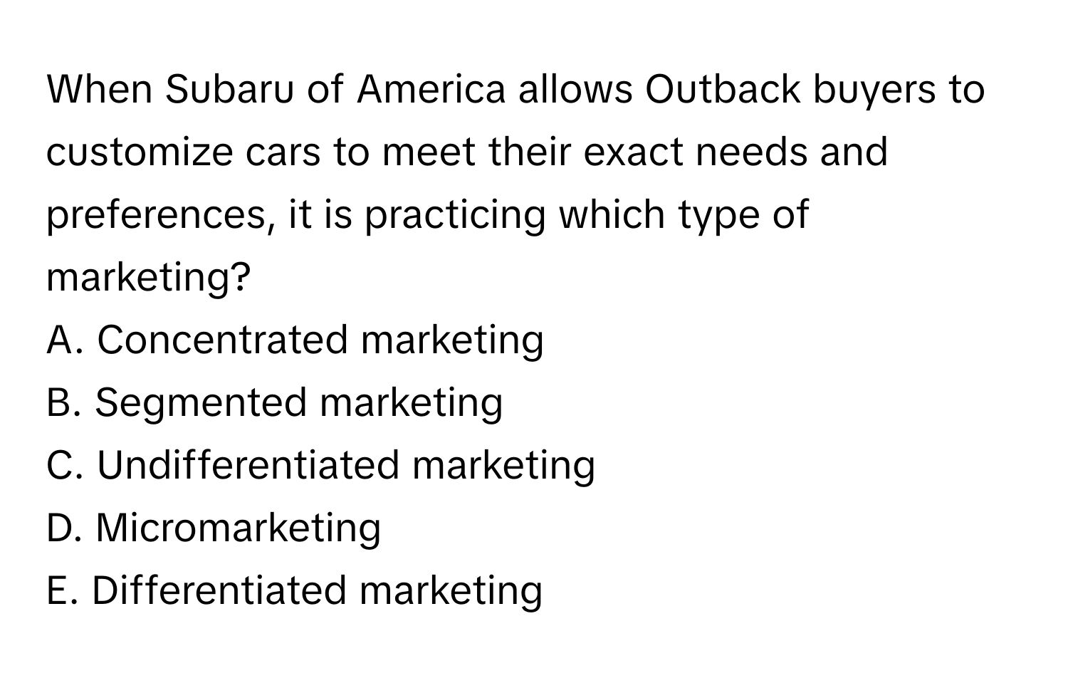 When Subaru of America allows Outback buyers to customize cars to meet their exact needs and preferences, it is practicing which type of marketing?

A. Concentrated marketing
B. Segmented marketing
C. Undifferentiated marketing
D. Micromarketing
E. Differentiated marketing