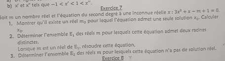 x' et x° tels que -1 . 
Exercice 7 
Soit m un nombre réel et l'équation du second degré à une inconnue réelle x :3x^2+x-m+1=0. 
1. Montrer qu'il existe un réel m_0 pour lequel l'équation admet une seule solution x_0. Calculer 
2. Déterminer l'ensemble x_0. E_1 des réels m pour lesquels cette équation admet deux racines 
distinctes. 
Lorsque m est un réel de E_1 , résoudre cette équation, 
3. Déterminer l'ensemble E_2 des réels m pour lesquels cette équation n'a pas de solution réel. 
Exercice B