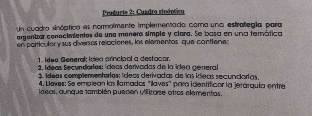 Producto 2: Cuadro sinóptico 
Un cuadro sinóptico es normalmente implementado como una estrategia para 
organizar conocimientos de una manera simple y clara. Se basa en una temática 
en particular y sus diversas relaciones, los elementos que contiene: 
1. Idea General: Idea principal a destacar. 
2. Ideas Secundarias: Ídeas derivadas de la idea general 
3. Ideas complementarias: Ideas derivadas de las ideas secundarias. 
4. Llaves: Se emplean las llamadas “llaves' para identificar la jerarquía entre 
ideas, aunque también pueden utilizarse otros elementos.