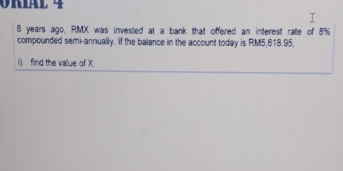 VnIäl 4
8 years ago, RMX was invested at a bank that offered an interest rate of 8%
compounded semi-annually. If the balance in the account today is RM5,618.95, 
i find the value of X.