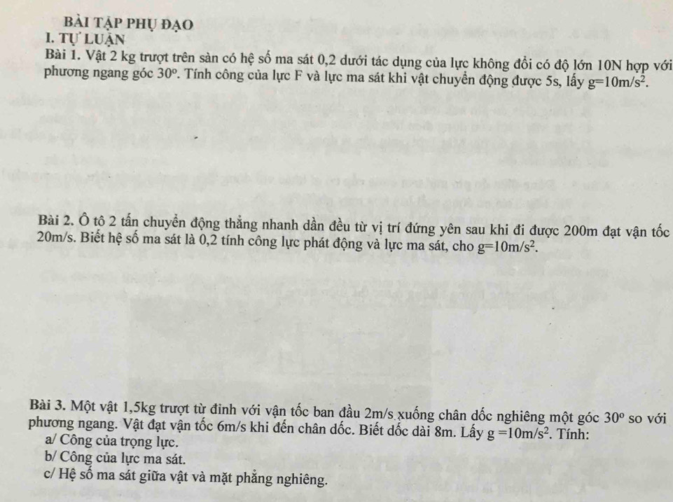 bài tập phụ đạo 
I. Tự luận 
Bài 1. Vật 2 kg trượt trên sàn có hệ số ma sát 0,2 dưới tác dụng của lực không đổi có độ lớn 10N hợp với 
phương ngang góc 30^o. Tính công của lực F và lực ma sát khi vật chuyển động được 5s, lấy g=10m/s^2. 
Bài 2. Ô tô 2 tấn chuyển động thẳng nhanh dần đều từ vị trí đứng yên sau khi đi được 200m đạt vận tốc
20m/s. Biết hệ số ma sát là 0,2 tính công lực phát động và lực ma sát, cho g=10m/s^2. 
Bài 3. Một vật 1, 5kg trượt từ đỉnh với vận tốc ban đầu 2m/s xuống chân dốc nghiêng một góc 30^o so với 
phương ngang. Vật đạt vận tốc 6m/s khi đến chân dốc. Biết dốc dài 8m. Lấy g=10m/s^2. Tính: 
a/ Công của trọng lực. 
b/ Công của lực ma sát. 
c/ Hệ số ma sát giữa vật và mặt phẳng nghiêng.
