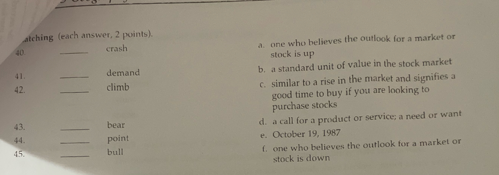 atching (each answer, 2 points).
40. _crash a. one who believes the outlook for a market or
stock is up
41. demand b. a standard unit of value in the stock market
42. __climb c. similar to a rise in the market and signifies a
good time to buy if you are looking to
purchase stocks
43. _bear
d. a call for a product or service; a need or want
44. point e. October 19, 1987
45. __bull f. one who believes the outlook for a market or
stock is down