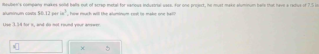 Reuben's company makes solid balls out of scrap metal for various industrial uses. For one project, he must make aluminum balls that have a radius of 7.5 in
aluminum costs $0.1 2 per in^3 , how much will the aluminum cost to make one ball? 
Use 3.14 for π, and do not round your answer. 
×