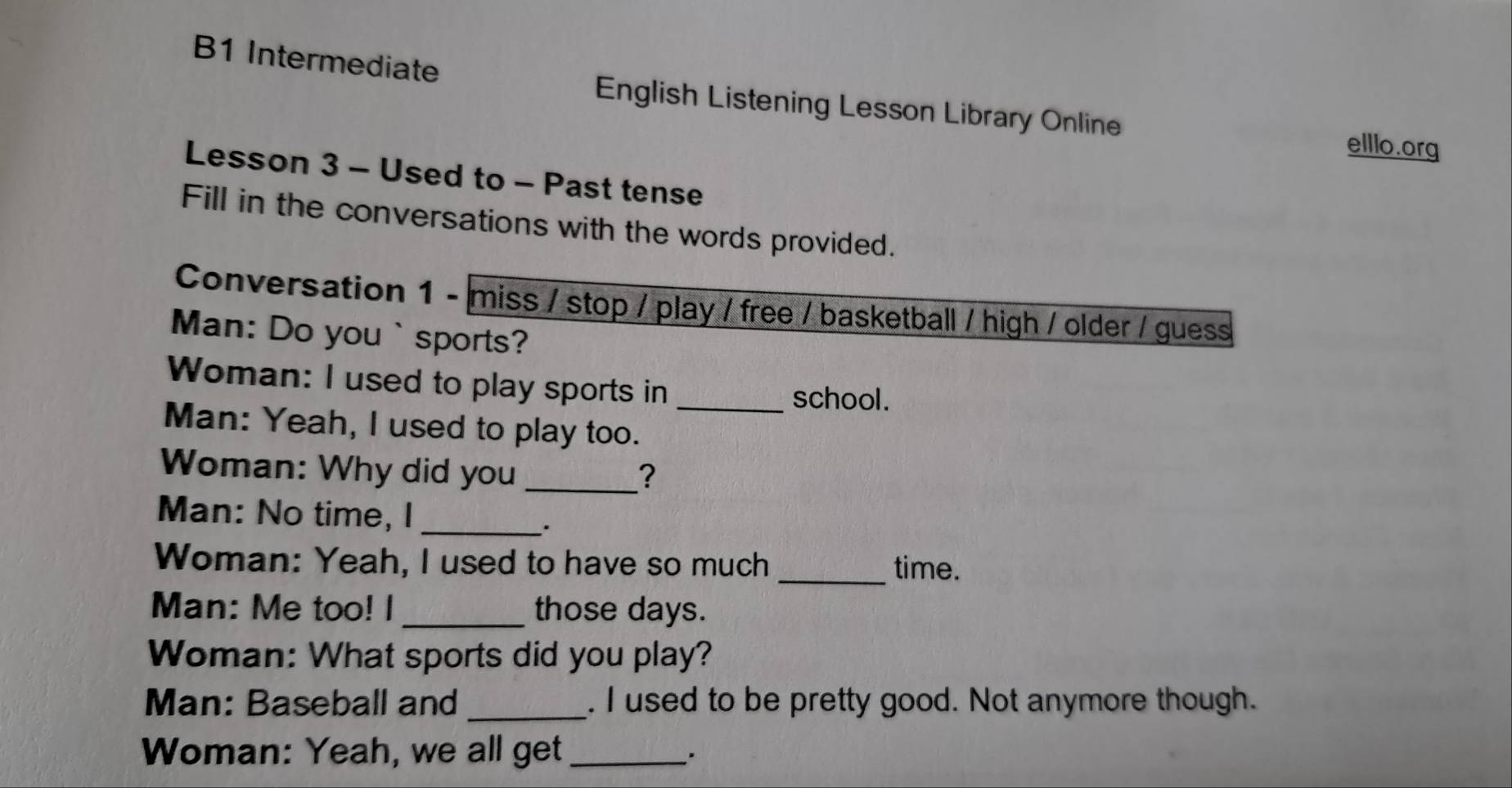 B1 Intermediate 
English Listening Lesson Library Online 
elllo.org 
Lesson 3 - Used to - Past tense 
Fill in the conversations with the words provided. 
Conversation 1 - miss / stop / play / free / basketball / high / older / guess 
Man: Do you `sports? 
Woman: I used to play sports in school. 
Man: Yeah, I used to play too._ 
Woman: Why did you _? 
Man: No time, I_ 
. 
Woman: Yeah, I used to have so much _time. 
Man: Me too! I _those days. 
Woman: What sports did you play? 
Man: Baseball and _. I used to be pretty good. Not anymore though. 
Woman: Yeah, we all get_ 
.