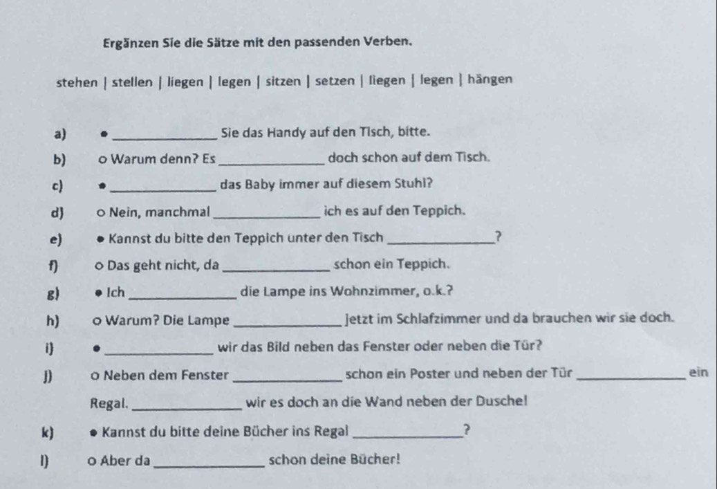 Ergänzen Sie die Sätze mit den passenden Verben. 
stehen | stellen | liegen | legen | sitzen | setzen | liegen | legen | hängen 
a) _Sie das Handy auf den Tisch, bitte. 
b) 0 Warum denn? Es _doch schon auf dem Tisch. 
c) _das Baby immer auf diesem Stuhl? 
d) º Nein, manchmal _ich es auf den Teppich. 
e Kannst du bitte den Teppich unter den Tisch _? 
f) Das geht nicht, da _schon ein Teppich. 
g) Ich _die Lampe ins Wohnzimmer, o.k.? 
h) 。 Warum? Die Lampe _jetzt im Schlafzimmer und da brauchen wir sie doch. 
i _wir das Bild neben das Fenster oder neben die Tür? 
J) 0 Neben dem Fenster _schon ein Poster und neben der Tür _ein 
Regal._ wir es doch an die Wand neben der Dusche! 
k) Kannst du bitte deine Bücher ins Regal _? 
1) o Aber da_ schon deine Bücher!