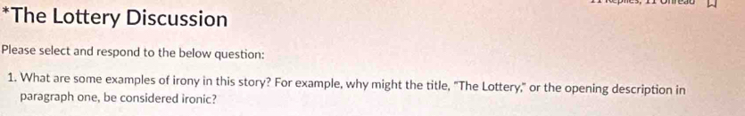 The Lottery Discussion 
Please select and respond to the below question: 
1. What are some examples of irony in this story? For example, why might the title, "The Lottery," or the opening description in 
paragraph one, be considered ironic?