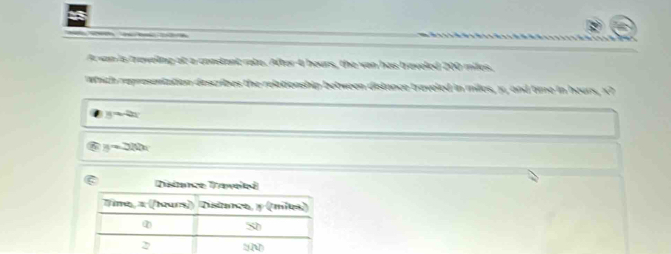 A wan is traveling at a constant rate. After 4 hours, the van has braveled 200 miles.
Which representation describes the relationship between distance traveled in miles, y, and time in heurs, X7
y=2x
y=2ln 200
Distnnce Traweled