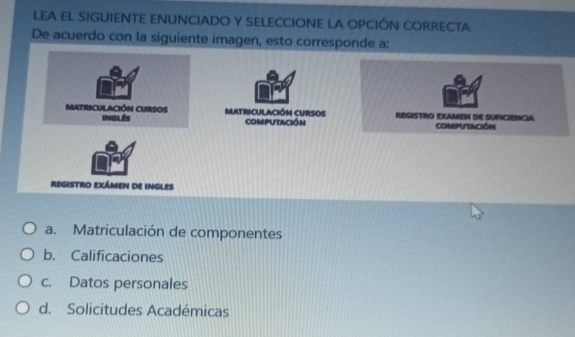 LEA EL SIGUIENTE ENUNCIADO Y SELECCIONE LA OPCIÓN CORRECTA
De acuerdo con la siguiente imagen, esto corresponde a:
matriculación CUrsos
computación
REGISTRO EXÁMEN DE INGLES
a. Matriculación de componentes
b. Calificaciones
c. Datos personales
d. Solicitudes Académicas