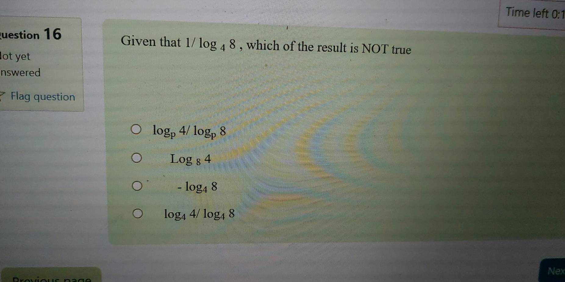 Time left 0:1
uestion 16
Given that 1/log _48 , which of the result is NOT true
lot yet
nswered
Flag question
log _p4/log _p8
Log_84
-log _48
log _44/log _48
Nex