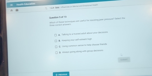 Health Education
2 1.2.4 Quiz influences on Mental and Emotional Health
Question 5 of 10
three conrect answers Which of these techniques are useful for resisting peer pressure? Select the
A. Talking to a trusted adult about your decisions
B. Keeping your self-esteem high
C. Using common sense to help choose friends
D. Always going along with group decisions
SUBMTT
←PREvious