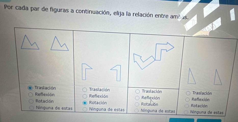 Por cada par de figuras a continuación, elija la relación entre ambas.
Traslación Traslación Traslación Traslación
Reflexión Reflexión Reflexión Reflexión
Rotación Rotación Rotacon Rotación
Ninguna de estas Ninguna de estas Ninguna de estas Ninguna de estas