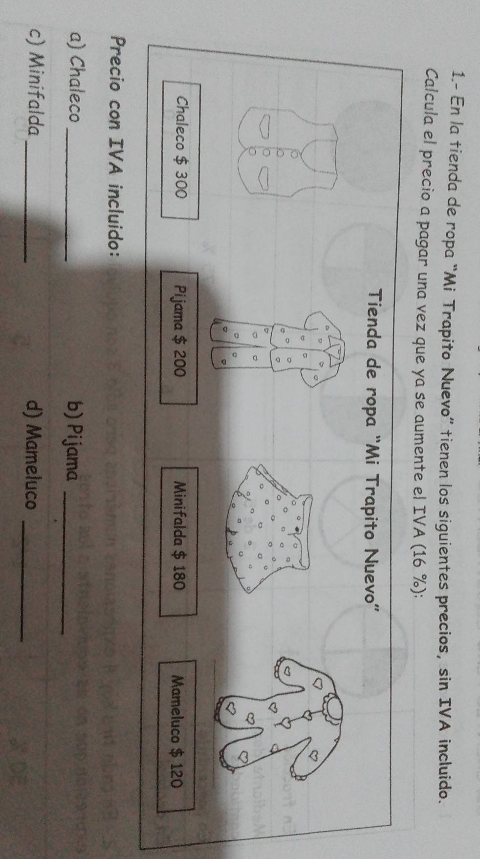 1.- En la tienda de ropa “Mi Trapíto Nuevo” tienen los siguientes precios, sin IVA incluido. 
Calcula el precio a pagar una vez que ya se aumente el IVA (16 %): 
Precio con IVA incluido: 
a) Chaleco_ b) Pijama_ 
c) Minifalda _d) Mameluco_