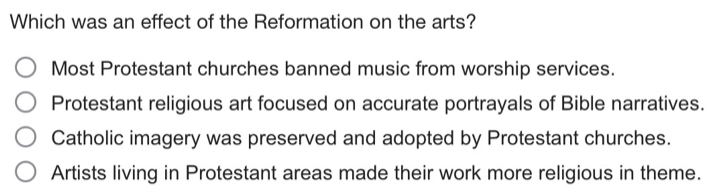 Which was an effect of the Reformation on the arts?
Most Protestant churches banned music from worship services.
Protestant religious art focused on accurate portrayals of Bible narratives.
Catholic imagery was preserved and adopted by Protestant churches.
Artists living in Protestant areas made their work more religious in theme.