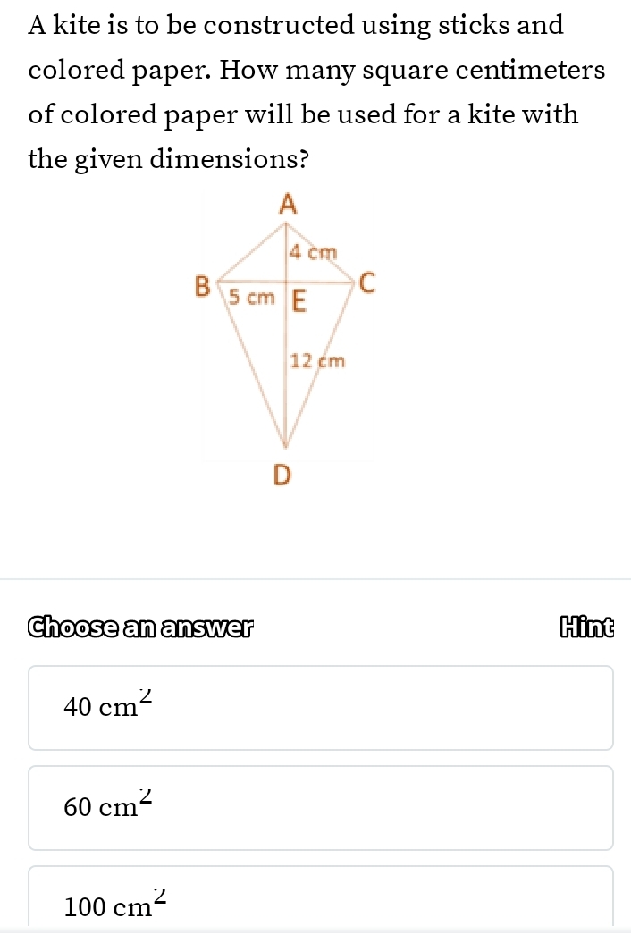 A kite is to be constructed using sticks and
colored paper. How many square centimeters
of colored paper will be used for a kite with
the given dimensions?
Choose an answer Hint
40cm^2
60cm^2
100cm^2