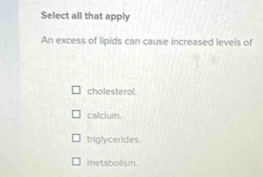 Select all that apply
An excess of lipids can cause increased levels of
cholesterol.
calcium.
triglycerides.
metabolism.