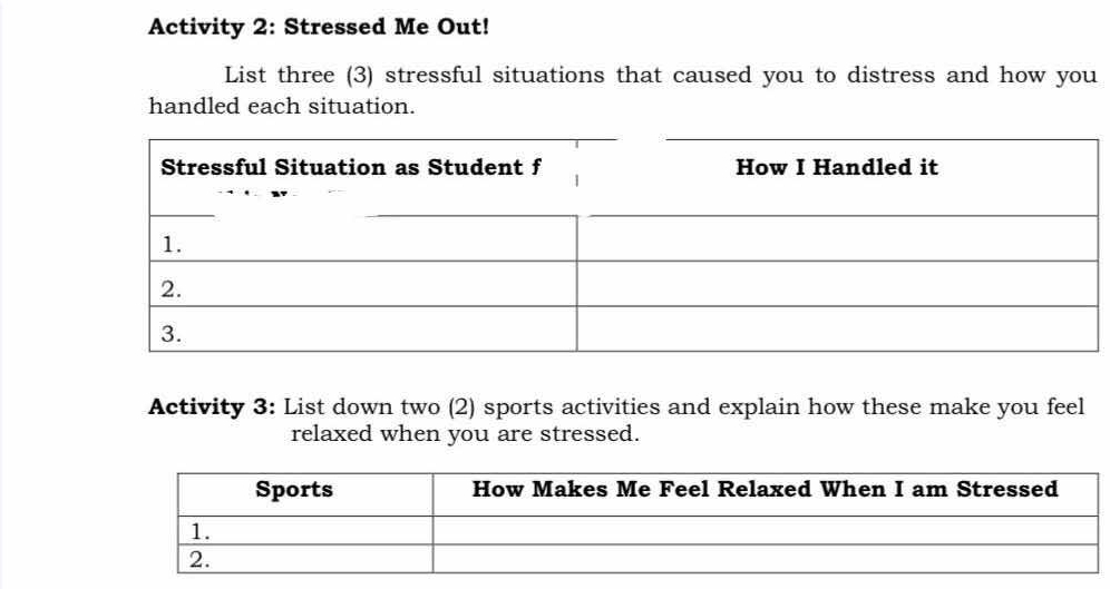 Activity 2: Stressed Me Out! 
List three (3) stressful situations that caused you to distress and how you 
handled each situation. 
Activity 3: List down two (2) sports activities and explain how these make you feel 
relaxed when you are stressed.