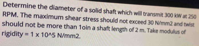 Determine the diameter of a solid shaft which will transmit 300 kW at 250
RPM. The maximum shear stress should not exceed 30 N/mm2 and twist 
should not be more than 1oin a shaft length of 2 m. Take modulus of 
rigidity =1* 10^(wedge)5N/mm2.