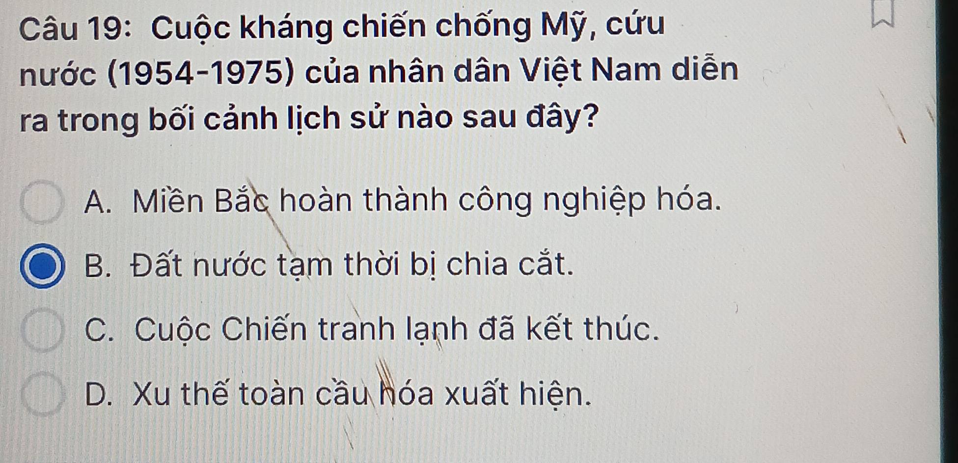 Cuộc kháng chiến chống Mỹ, cứu
(nước (1954-1975) của nhân dân Việt Nam diễn
ra trong bối cảnh lịch sử nào sau đây?
A. Miền Bắc hoàn thành công nghiệp hóa.
B. Đất nước tạm thời bị chia cắt.
C. Cuộc Chiến tranh lạnh đã kết thúc.
D. Xu thế toàn cầu hóa xuất hiện.