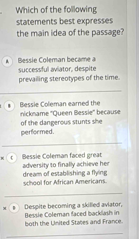 Which of the following
statements best expresses
the main idea of the passage?
A Bessie Coleman became a
successful aviator, despite
prevailing stereotypes of the time.
€ Bessie Coleman earned the
nickname “Queen Bessie” because
of the dangerous stunts she
performed.
× c Bessie Coleman faced great
adversity to finally achieve her
dream of establishing a flying
school for African Americans.
× D Despite becoming a skilled aviator,
Bessie Coleman faced backlash in
both the United States and France.