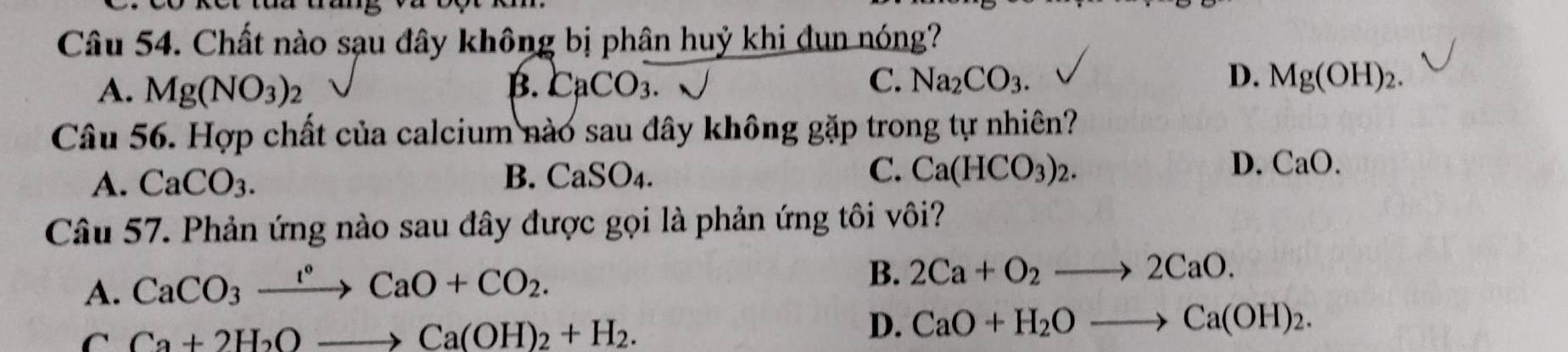 Chất nào sạu đây không bị phân huỷ khi đun nóng?
A. Mg(NO_3)_2 CaCO_3 sqrt() Mg(OH)_2. 
B. 
C. Na_2CO_3. D.
Câu 56. Hợp chất của calcium nào sau đây không gặp trong tự nhiên?
D.
A. CaCO_3. B. CaSO_4. C. Ca(HCO_3)_2. CaO. 
Câu 57. Phản ứng nào sau đây được gọi là phản ứng tôi vôi?
A. CaCO_3xrightarrow I°CaO+CO_2.
B. 2Ca+O_2to 2CaO.
C Ca+2H_2Oto Ca(OH)_2+H_2.
D. CaO+H_2Oto Ca(OH)_2.