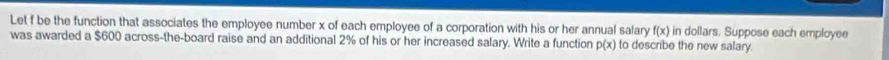 Let f be the function that associates the employee number x of each employee of a corporation with his or her annual salary f(x) in dollars. Suppose each employee 
was awarded a $600 across-the-board raise and an additional 2% of his or her increased salary. Write a function p(x) to describe the new salary.