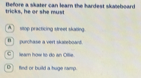 Before a skater can learn the hardest skateboard
tricks, he or she must
Astop practicing street skating.
B] purchase a vert skateboard.
C lear how to do an Ollie.
D] find or build a huge ramp.