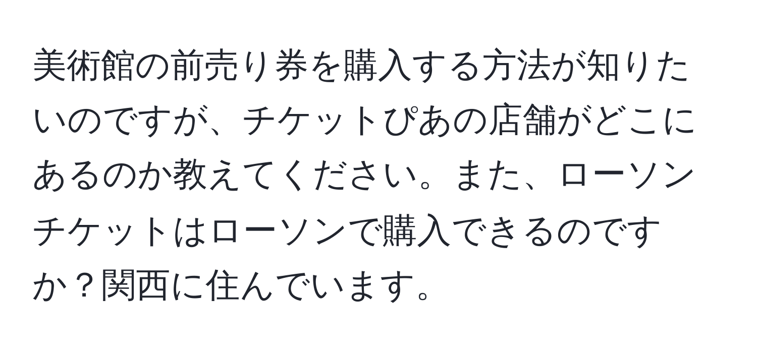 美術館の前売り券を購入する方法が知りたいのですが、チケットぴあの店舗がどこにあるのか教えてください。また、ローソンチケットはローソンで購入できるのですか？関西に住んでいます。