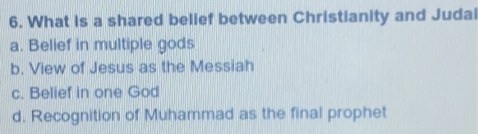 What is a shared belief between Christianity and Judai
a. Belief in multiple gods
b. View of Jesus as the Messiah
c. Belief in one God
d. Recognition of Muhammad as the final prophet