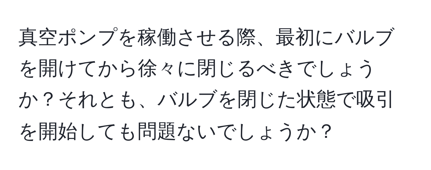 真空ポンプを稼働させる際、最初にバルブを開けてから徐々に閉じるべきでしょうか？それとも、バルブを閉じた状態で吸引を開始しても問題ないでしょうか？